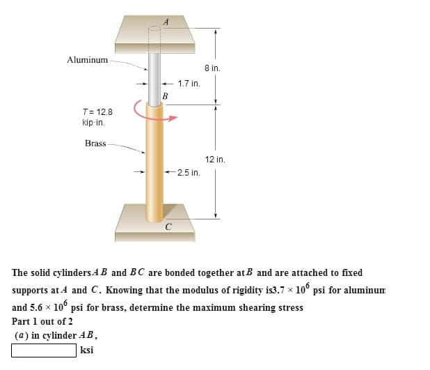 Aluminum
T= 12.8
kip-in.
Brass
B
1.7 in.
-2.5 in.
с
8 in.
12 in.
The solid cylinders AB and BC are bonded together at B and are attached to fixed
supports at A and C. Knowing that the modulus of rigidity is3.7 × 106 psi for aluminum
and 5.6 x 106 psi for brass, determine the maximum shearing stress
Part 1 out of 2
(a) in cylinder AB,
ksi