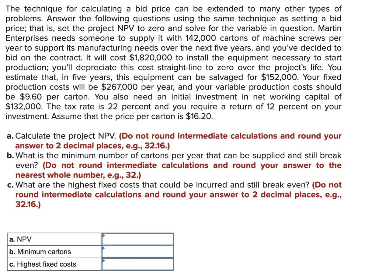 The technique for calculating a bid price can be extended to many other types of
problems. Answer the following questions using the same technique as setting a bid
price; that is, set the project NPV to zero and solve for the variable in question. Martin
Enterprises needs someone to supply it with 142,000 cartons of machine screws per
year to support its manufacturing needs over the next five years, and you've decided to
bid on the contract. It will cost $1,820,000 to install the equipment necessary to start
production; you'll depreciate this cost straight-line to zero over the project's life. You
estimate that, in five years, this equipment can be salvaged for $152,000. Your fixed
production costs will be $267,000 per year, and your variable production costs should
be $9.60 per carton. You also need an initial investment in net working capital of
$132,000. The tax rate is 22 percent and you require a return of 12 percent on your
investment. Assume that the price per carton is $16.20.
a. Calculate the project NPV. (Do not round intermediate calculations and round your
answer to 2 decimal places, e.g., 32.16.)
b. What is the minimum number of cartons per year that can be supplied and still break
even? (Do not round intermediate calculations and round your answer to the
nearest whole number, e.g., 32.)
c. What are the highest fixed costs that could be incurred and still break even? (Do not
round intermediate calculations and round your answer to 2 decimal places, e.g.,
32.16.)
a. NPV
b. Minimum cartons
c. Highest fixed costs