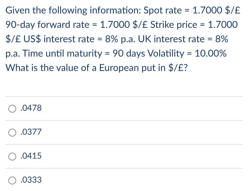 Given the following information: Spot rate = 1.7000 $/£
90-day forward rate = 1.7000 $/£ Strike price = 1.7000
$/£ US$ interest rate = 8% p.a. UK interest rate = 8%
p.a. Time until maturity = 90 days Volatility = 10.00%
What is the value of a European put in $/£?
O .0478
0.0377
O.0415
O.0333