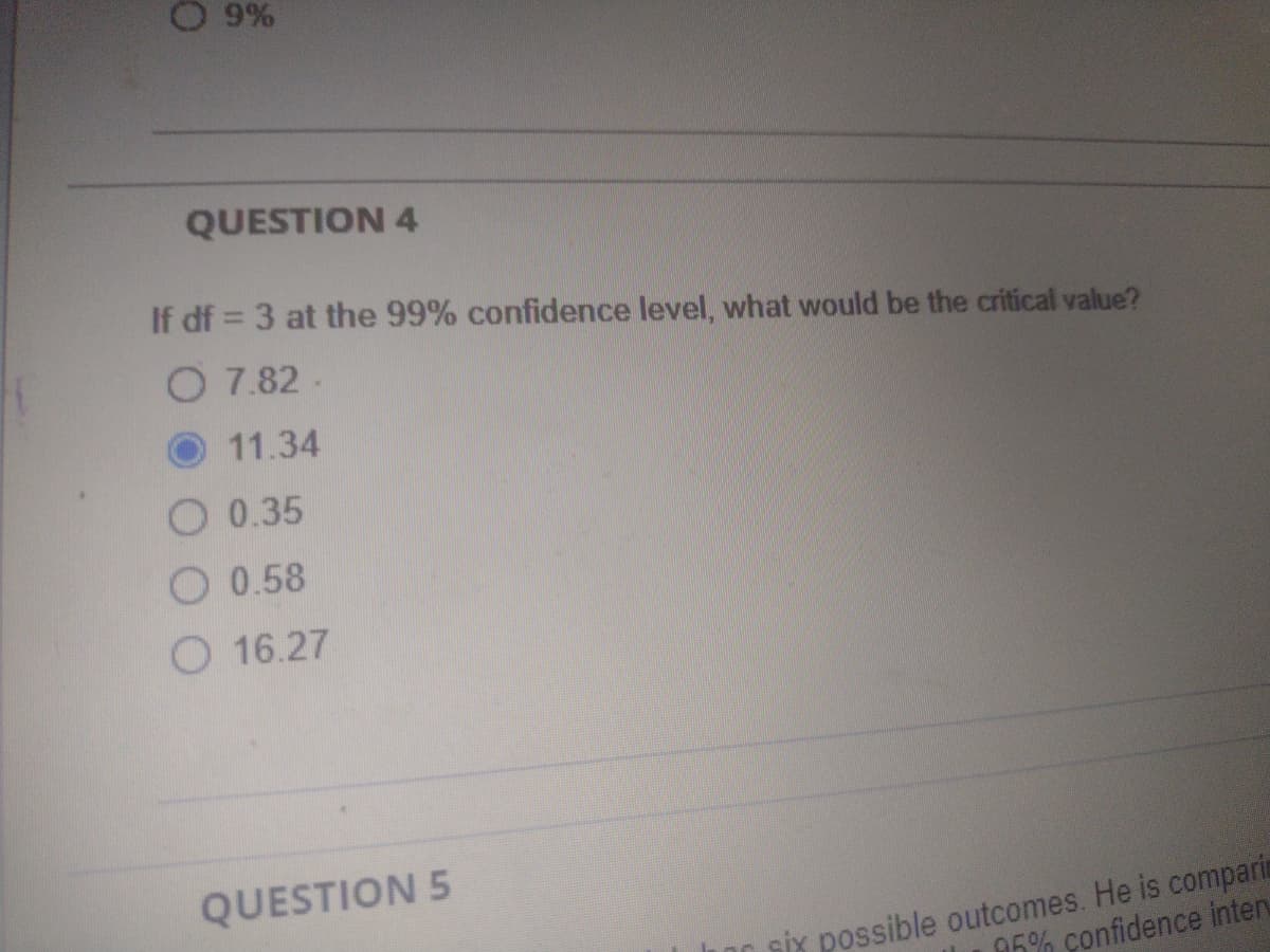 9%
QUESTION 4
If df = 3 at the 99% confidence level, what would be the critical value?
O 7.82 -
11.34
O 0.35
O 0.58
O 16.27
QUESTION 5
sİx possible outcomes. He is comparia
95% confidence inten
