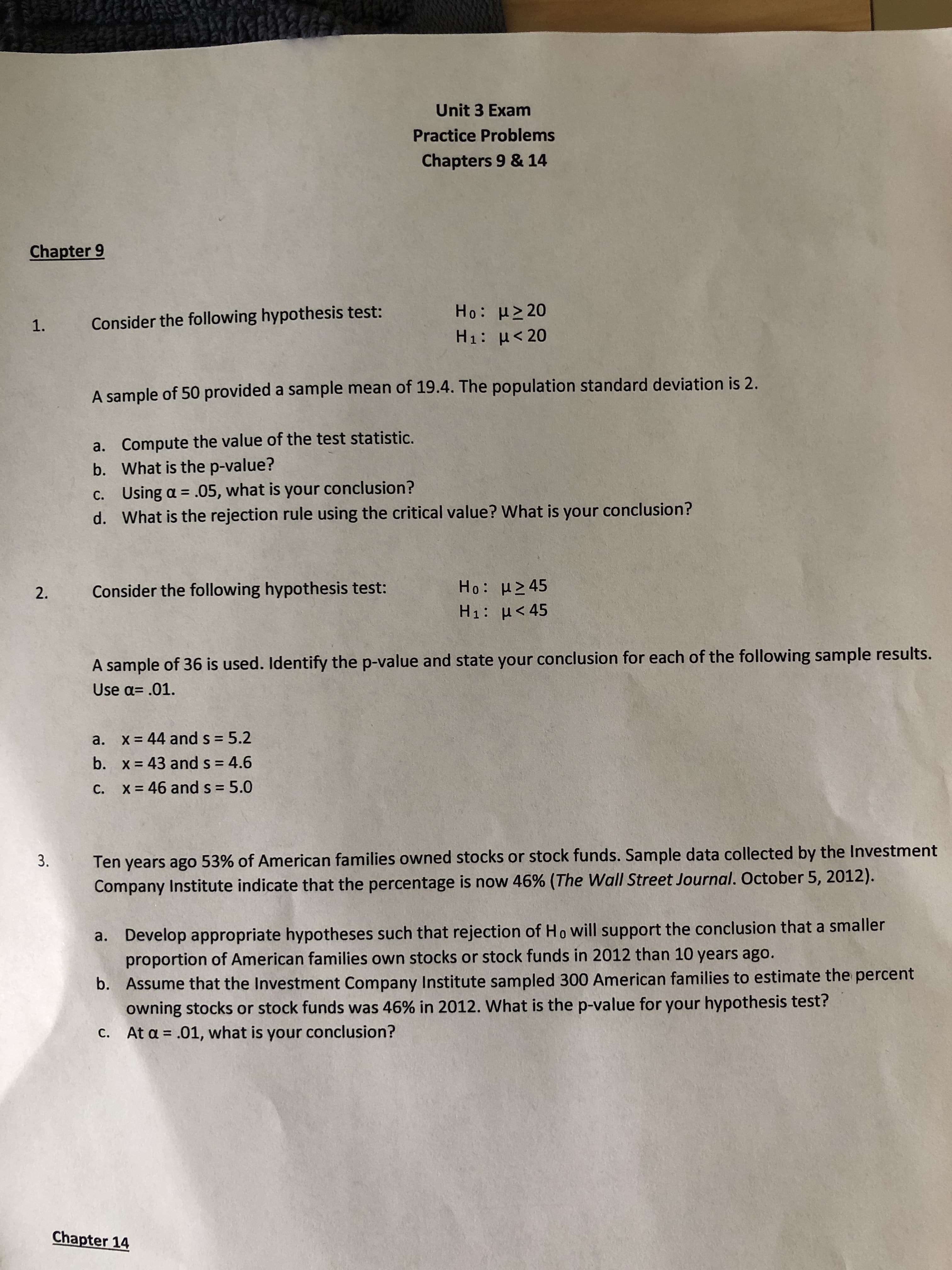 Unit 3 Exam
Practice Problems
Chapters 9 & 14
Chapter 9
Ho: μ20
Consider the following hypothesis test:
1.
H1: H20
A sample of 50 provided a sample mean of 19.4. The population standard deviation is 2.
a. Compute the value of the test statistic.
b. What is the p-value?
c. Using a .05, what is your conclusion?
d. What is the rejection rule using the critical value? What is your conclusion?
Ho: μ245
Consider the following hypothesis test:
2.
H1: H<45
A sample of 36 is used. Identify the p-value and state your conclusion for each of the following sample results.
Use a= .01.
x=44 and s = 5.2
a.
b.
x 43 and s = 4.6
5.0
x46 and s
C.
Ten years ago 53 % of American families owned stocks or stock funds. Sample data collected by the Investment
Company Institute indicate that the percentage is now 46% (The Wall Street Journal. October 5, 2012).
3.
Develop appropriate hypotheses such that rejection of Ho will support the conclusion that a smaller
proportion of American families own stocks or stock funds in 2012 than 10 years ago.
a.
Assume that the Investment Company Institute sampled 300 American families to estimate the percent
owning stocks or stock funds was 46% in 2012. What is the p-value for your hypothesis test?
At a .01, what is your conclusion?
b.
C.
Chapter 14
