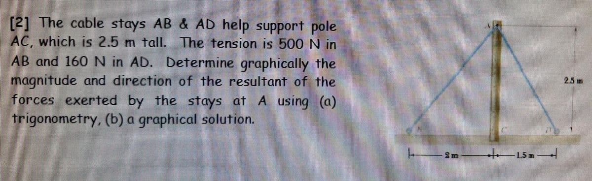 [2] The cable stays AB & AD help support pole
AC, which is 2.5 m tall. The tension is 500 N in
AB and 160 N in AD. Determine graphically the
magnitude and direction of the resultant of the
forces exerted by the stays at A using (a)
trigonometry, (b) a graphical solution.
2m
1.5
T
25m