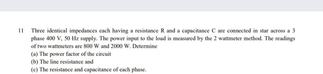 11
Three identical impedances each having a resistance R and a capacitance C are connected in star across a 3
phase 400 V, 50 Hz supply. The power input to the load is measured by the 2 wattmeter method. The readings
of two wattmeters are 800 W and 2000 W. Determine
(a) The power factor of the circuit
(b) The line resistance and
(c) The resistance and capacitance of each phase.
