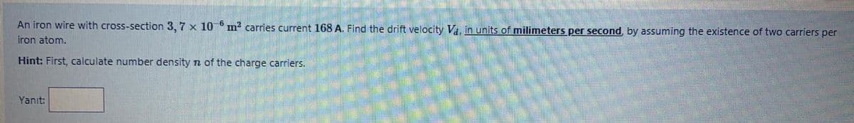 An iron wire with cross-section 3, 7 x 10 m² carries current 168 A. Find the drift velocity V, in units of milimeters per second, by assuming the existence of two carriers per
iron atom.
Hint: First, calculate number density n of the charge carriers.
Yanıt:
