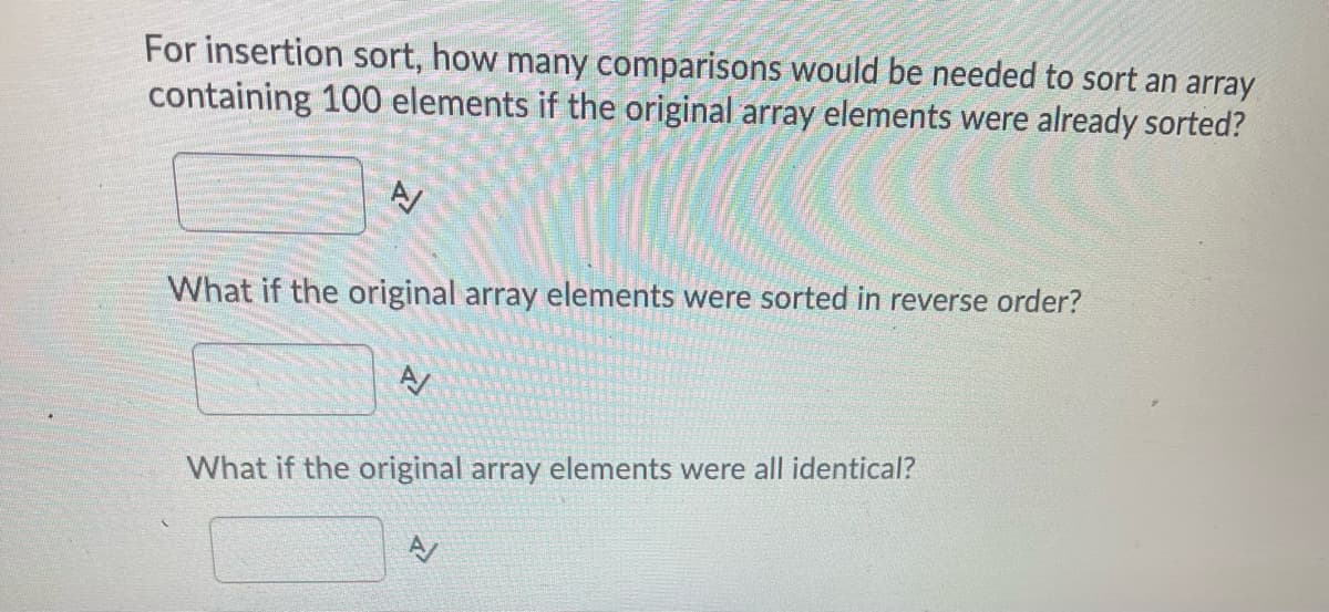 For insertion sort, how many comparisons would be needed to sort an array
containing 100 elements if the original array elements were already sorted?
What if the original array elements were sorted in reverse order?
AV
What if the original array elements were all identical?
