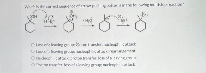 Which is the correct sequence of arrow-pushing patterns in the following multistep reaction?
:OH
:OH₂
H-Br:
:Br:
8-818
O Loss of a leaving group: oton transfer; nucleophilic attack
Loss of a leaving group; nucleophilic attack; rearrangement
Nucleophilic attack; proton transfer; loss of a leaving group
Proton transfer; loss of a leaving group; nucleophilic attack