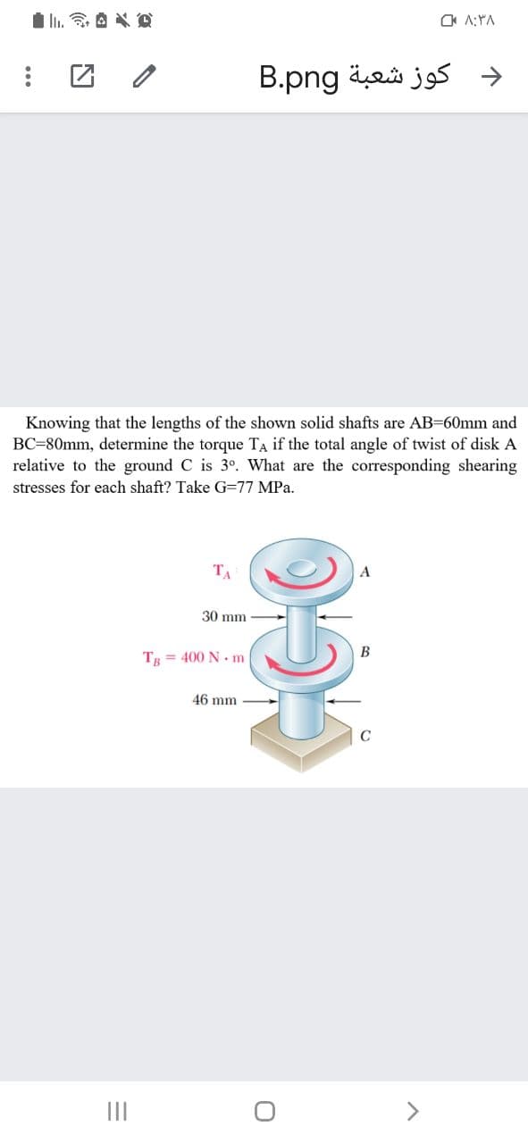 OA A:YA
دكوز شعبة B.png
Knowing that the lengths of the shown solid shafts are AB=60mm and
BC=80mm, determine the torque TA if the total angle of twist of disk A
relative to the ground C is 3º. What are the corresponding shearing
stresses for each shaft? Take G=77 MPa.
TA
30 mm
В
TR = 400 N. m
46 mm
II
<>
