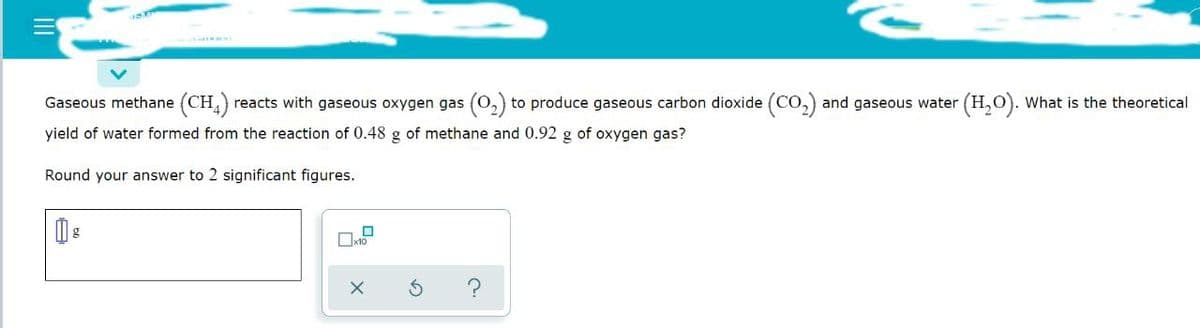 Gaseous methane (CH4) reacts with gaseous oxygen gas (0₂) to produce gaseous carbon dioxide (CO₂) and gaseous water (H₂O). What is the theoretical
yield of water formed from the reaction of 0.48 g of methane and 0.92 g of oxygen gas?
Round your answer to 2 significant figures.
1
x10
X