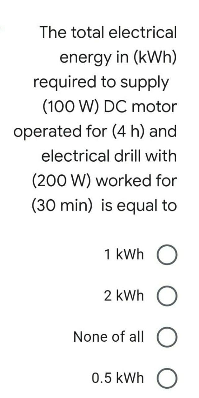 The total electrical
energy in (kWh)
required to supply
(100 W) DC motor
operated for (4 h) and
electrical drill with
(200 W) worked for
(30 min) is equal to
1 kWh
2 kWh O
None of all O
0.5 kWh O