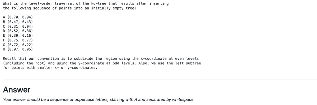 What is the level-order traversal of the kd-tree that results after inserting
the following sequence of points into an initially empty tree?
A (0.70, 0.94)
B (0.47, 0.43)
C (0.31, 0.04)
D (0.52, 0.36)
E (0.39, 0.16)
F (0.75, 0.77)
G (0.72, 0.22)
H (0.97, 0.05)
Recall that our convention is to subdivide the region using the x-coordinate at even levels
(including the root) and using the y-coordinate at odd levels. Also, we use the left subtree
for points with smalle
x- or y-coordinates.
Answer
Your answer should be a sequence of uppercase letters, starting with A and separated by whitespace.
