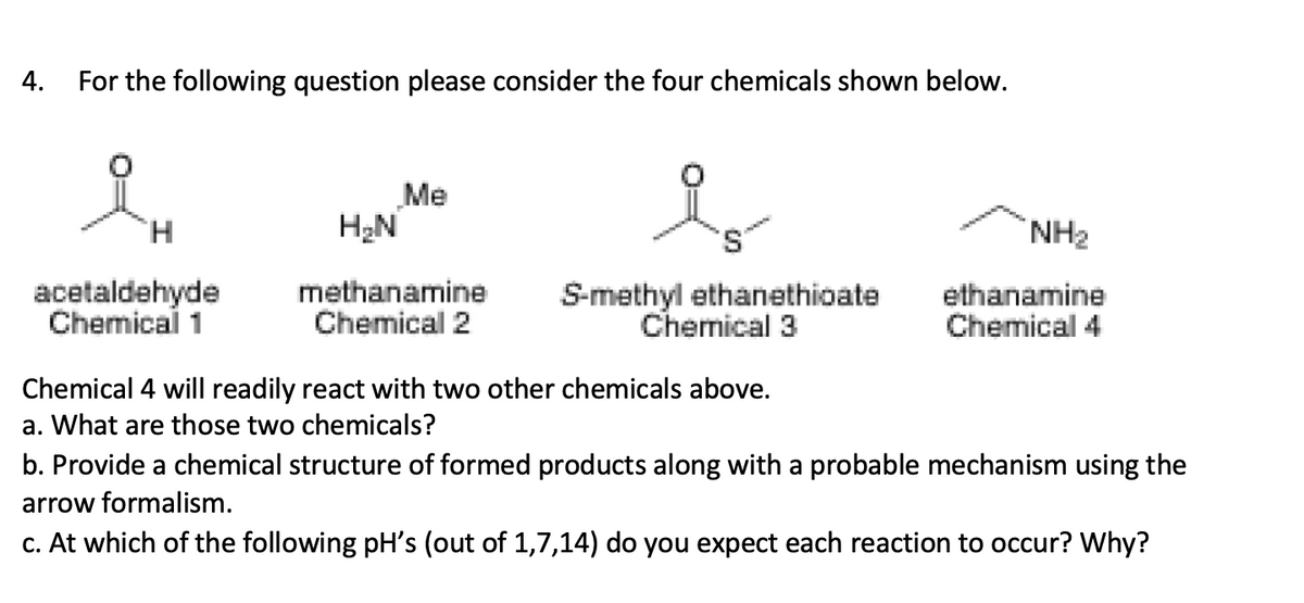 4.
For the following question please consider the four chemicals shown below.
Me
H2N
s,
NH2
acetaldehyde
Chemical 1
methanamine
Chemical 2
S-methyl ethanethioate
Chemical 3
ethanamine
Chemical 4
Chemical 4 will readily react with two other chemicals above.
a. What are those two chemicals?
b. Provide a chemical structure of formed products along with a probable mechanism using the
arrow formalism.
c. At which of the following pH's (out of 1,7,14) do you expect each reaction to occur? Why?
