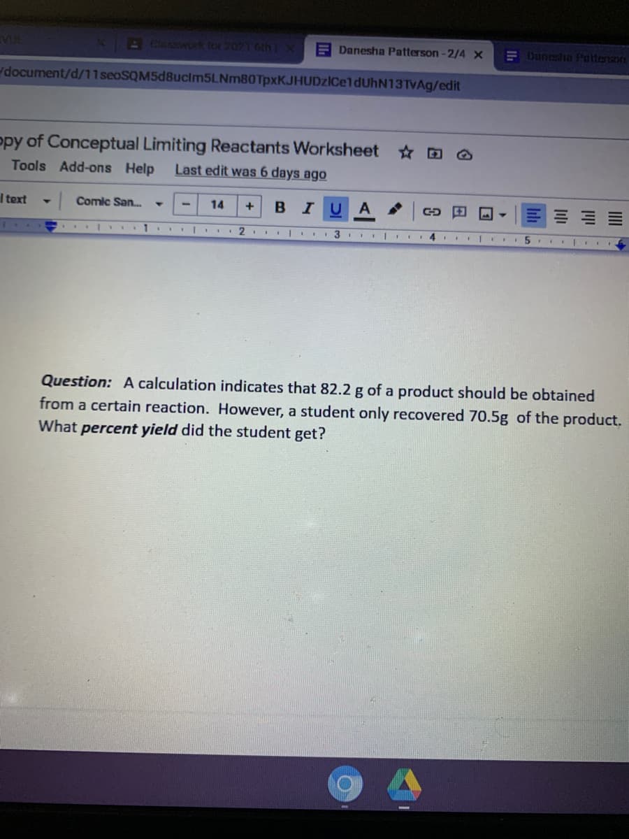 A Claswor for 7021 6th lX
E Danesha Patterson -2/4 X
E Dunesha Patterson
document/d/11seoSQM5d8ucim5LNm80TpxKJHUDzICeldUhN13TvAg/edit
opy of Conceptual Limiting Reactants Worksheet D O
Last edit was 6 days ago
Tools Add-ons Help
I text
Comic San.
14
в I
U A
.2. I 3
III 4 Il I
Question: A calculation indicates that 82.2 g of a product should be obtained
from a certain reaction. However, a student only recovered 70.5g of the product.
What percent yield did the student get?
III
