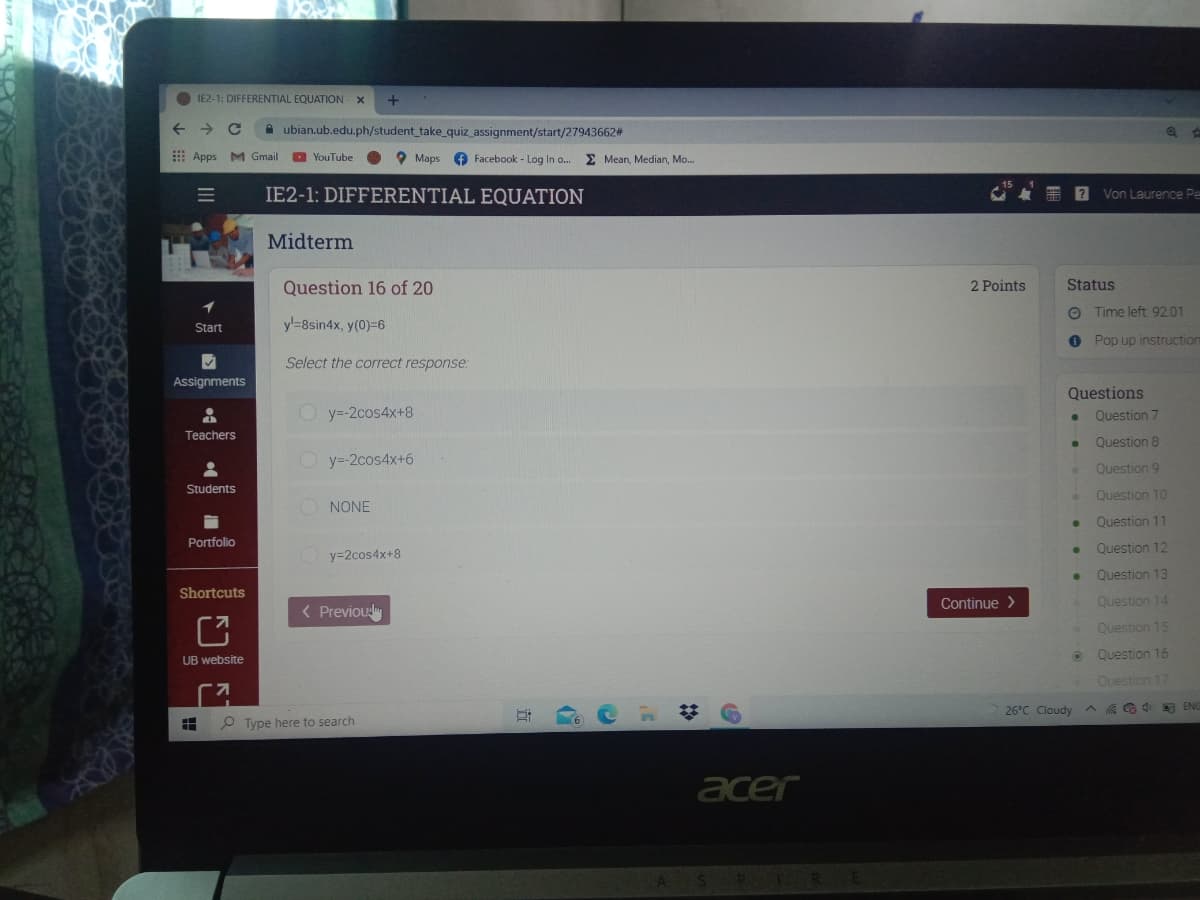 IE2-1: DIFFERENTIAL EQUATION X
A ubian.ub.edu.ph/student_take_quiz_assignment/start/27943662#
E Apps M Gmail
O YouTube
O Maps
f Facebook - Log In o.
E Mean, Median, Mo...
IE2-1: DIFFERENTIAL EQUATION
Von Laurence Pe
Midterm
Question 16 of 20
2 Points
Status
O Time left 9201
Start
y-8sin4x, y(0)=6
O Pop up instruction
Select the correct response:
Assignments
Questions
O y-2cos4x+8
Question 7
Teachers
Question 8
O y=-2cos4x+6
Question 9
Students
Question 10
NONE
Question 11
Portfolio
Question 12
y=2cos4x+8
Question 13
Shortcuts
Continue >
Question 14
( Previouly
Question 15
Question 16
UB website
Ouestion 17
%23
26°C Cloudy
A G G 4 E EN
P Type here to search
acer
III
