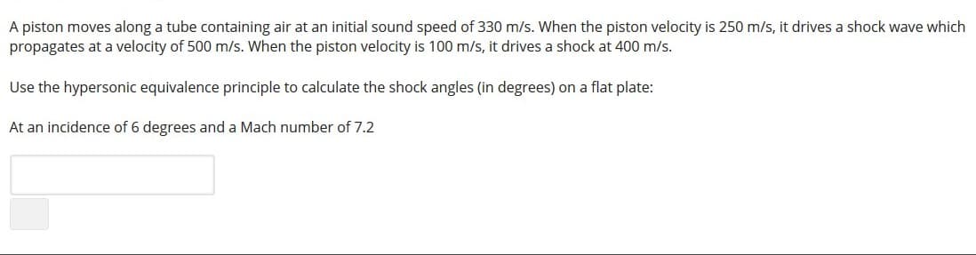 A piston moves along a tube containing air at an initial sound speed of 330 m/s. When the piston velocity is 250 m/s, it drives a shock wave which
propagates at a velocity of 500 m/s. When the piston velocity is 100 m/s, it drives a shock at 400 m/s.
Use the hypersonic equivalence principle to calculate the shock angles (in degrees) on a flat plate:
At an incidence of 6 degrees and a Mach number of 7.2

