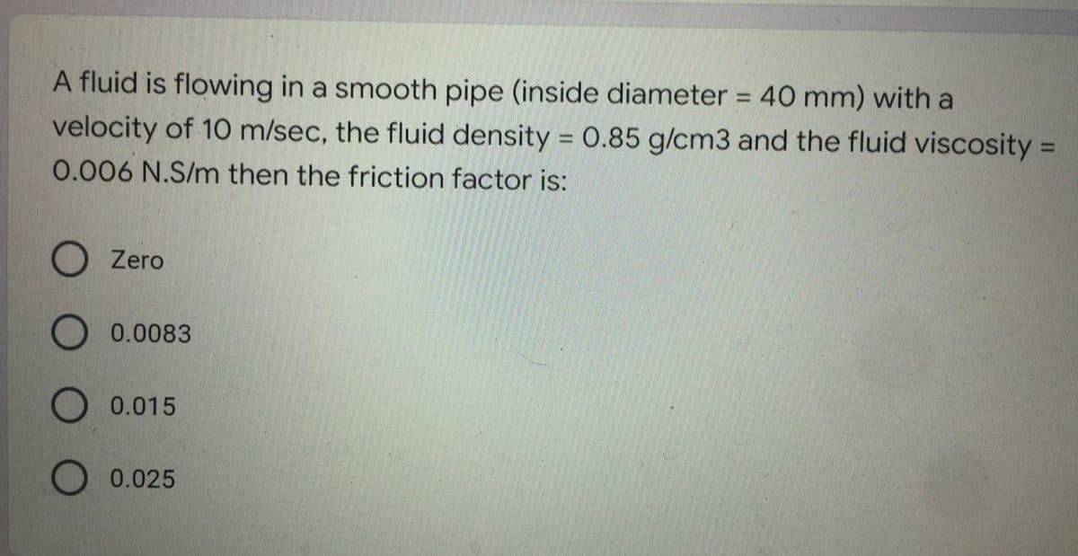 A fluid is flowing in a smooth pipe (inside diameter = 40 mm) with a
velocity of 10 m/sec, the fluid density = 0.85 g/cm3 and the fluid viscosity =
0.006 N.S/m then the friction factor is:
O Zero
O 0.0083
O 0.015
O 0.025