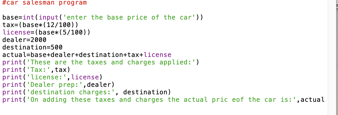 #car salesman program
base=int (input ('enter the base price of the car'))
tax=(base*(12/100))
license=(base*(5/100))
dealer=2000
destination=500
actual=base+dealer+destination+tax+license
print('These are the taxes and charges applied:')
print('Tax:', tax)
print ('license:',license)
print('Dealer prep:',dealer)
print('destination charges:', destination)
print('On adding these taxes and charges the actual pric eof the car is:', actual
