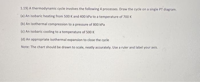 1.19) A thermodynamic cycle involves the following 4 processes. Draw the cycle on a single PT diagram.
(a) An isobaric heating from 500 K and 400 kPa to a temperature of 700 K
(b) An isothermal compression to a pressure of 800 kPa
(c) An isobaric cooling to a temperature of 500 K
(d) An appropriate isothermal expansion to close the cycle
Note: The chart should be drawn to scale, neatly accurately. Use a ruler and label your axis.
