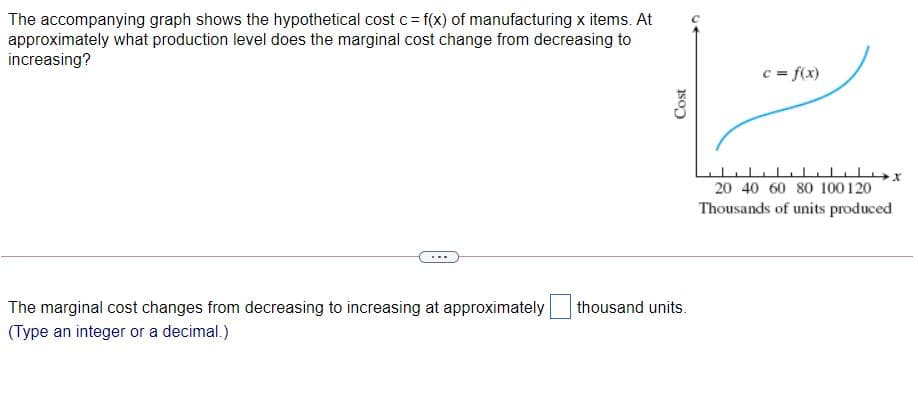 The accompanying graph shows the hypothetical cost c= f(x) of manufacturing x items. At
approximately what production level does the marginal cost change from decreasing to
increasing?
c = f(x)
20 40 60 80 100 120
Thousands of units produced
The marginal cost changes from decreasing to increasing at approximately
thousand units.
(Type an integer or a decimal.)
Cost
