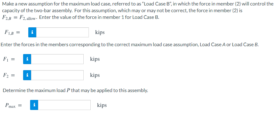 Make a new assumption for the maximum load case, referred to as "Load Case B", in which the force in member (2) will control the
capacity of the two-bar assembly. For this assumption, which may or may not be correct, the force in member (2) is
F2.B = F2, allow- Enter the value of the force in member 1 for Load Case B.
F1B =
kips
Enter the forces in the members corresponding to the correct maximum load case assumption, Load Case A or Load Case B.
F1 =
kips
F2 =
i
kips
Determine the maximum load P that may be applied to this assembly.
Pmax
kips
