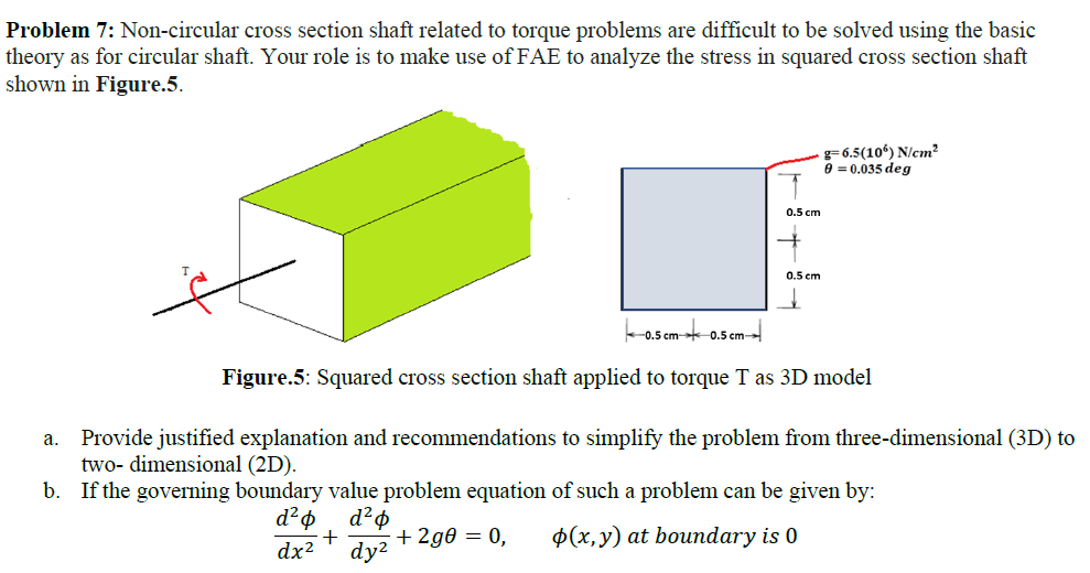 Problem 7: Non-circular cross section shaft related to torque problems are difficult to be solved using the basic
theory as for circular shaft. Your role is to make use of FAE to analyze the stress in squared cross section shaft
shown in Figure.5.
g= 6.5(10%) N/cm?
e = 0.035 deg
0.5 cm
0.5 cm
0.5 cm- 0.5 cm
Figure.5: Squared cross section shaft applied to torque T as 3D model
Provide justified explanation and recommendations to simplify the problem from three-dimensional (3D) to
two- dimensional (2D).
b.
а.
If the governing boundary value problem equation of such a problem can be given by:
+ 2g0 = 0,
dy?
$(x,y) at boundary is 0
dx2
