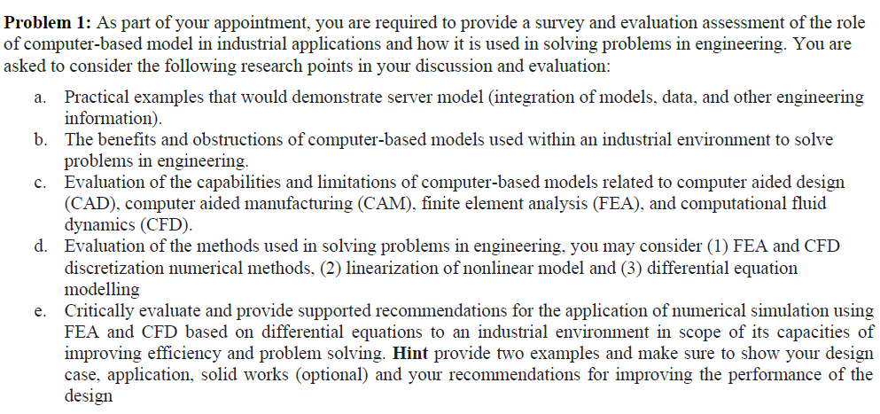 Problem 1: As part of your appointment, you are required to provide a survey and evaluation assessment of the role
of computer-based model in industrial applications and how it is used in solving problems in engineering. You are
asked to consider the following research points in your discussion and evaluation:
Practical examples that would demonstrate server model (integration of models, data, and other engineering
information).
b.
a.
The benefits and obstructions of computer-based models used within an industrial environment to solve
problems in engineering.
c. Evaluation of the capabilities and limitations
(CAD), computer aided manufacturing (CAM), finite element analysis (FEA), and computational fluid
dynamics (CFD).
d. Evaluation of the methods used in solving problems in engineering, you may consider (1) FEA and CFD
discretization umerical methods, (2) linearization of nonlinear model and (3) differential equation
modelling
e. Critically evaluate and provide supported recommendations for the application of numerical simulation using
FEA and CFD based on differential equations to an industrial environment in scope of its capacities of
improving efficiency and problem solving. Hint provide two examples and make sure to show your design
case, application, solid works (optional) and your recommendations for improving the performance of the
design
computer-based models related to computer aided design

