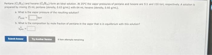 Pentane (CH₁2) and hexane (CH₂) form an ideal solution. At 25°C the vapor pressures of pentane and hexane are 511 and 150 torr, respectively. A solution is
prepared by mixing 25 mL pentane (density, 0.63 g/mL) with 64 mL hexane (density, 0.66 g/mL).
a. What is the vapor pressure of the resulting solution?
Potal
torr
b. What is the composition by mole fraction of pentane in the vapor that is in equilibrium with this solution?
Submit Answer
Try Another Version
6 item attempts remaining