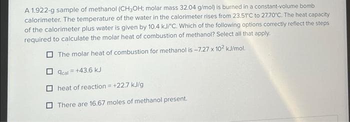 A 1.922-g sample of methanol (CH₂OH; molar mass 32.04 g/mol) is burned in a constant-volume bomb
calorimeter. The temperature of the water in the calorimeter rises from 23.51°C to 27.70°C. The heat capacity
of the calorimeter plus water is given by 10.4 kJ/°C. Which of the following options correctly reflect the steps
required to calculate the molar heat of combustion of methanol? Select all that apply.
The molar heat of combustion for methanol is -7.27 x 10² kJ/mol.
acal = +43.6 kJ
heat of reaction = +22.7 kJ/g
There are 16.67 moles of methanol present.