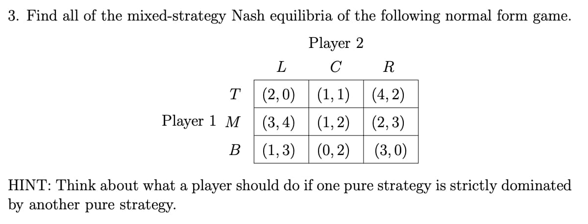 3. Find all of the mixed-strategy Nash equilibria of the following normal form game.
Player 2
C
L
(2,0)
(1,1)
(3,4)
(1,2)
B (1,3) (0, 2)
T
Player 1 M
R
(4,2)
(2,3)
(3,0)
HINT: Think about what a player should do if one pure strategy is strictly dominated
by another pure strategy.