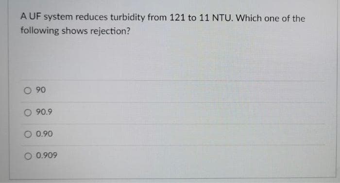 A UF system reduces turbidity from 121 to 11 NTU. Which one of the
following shows rejection?
- 90
O 90.9
O 0.90
0.909