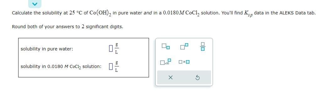 Calculate the solubility at 25 °C of Co(OH)2 in pure water and in a 0.0180M CoCl₂ solution. You'll find Ksp data in the ALEKS Data tab.
Round both of your answers to 2 significant digits.
solubility in pure water:
solubility in 0.0180 M CoCl₂ solution:
02-
X
ロ
G