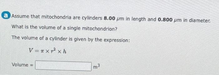 a Assume that mitochondria are cylinders 8.00 um in length and 0.800 pm in diameter.
What is the volume of a single mitochondrion?
The volume of a cylinder is given by the expression:
V = n x y2 x h
Volume=
m