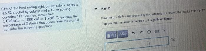 One of the best-selling light, or low-calorie, beers is
4.5% alcohol by volume and a 12-oz serving
contains 110 Calories; remember
1 Calorie 1000 cal=1 kcal. To estimate the
percentage of Calories that comes from the alcohol,
consider the following questions.
Y
Part D
How many Calories are released by the metabolism of ethanol, the reaction from Part A?
Express your answer in calories to 2 significant figures.
| ΑΣΦΑ
4
34
4
?
Cal