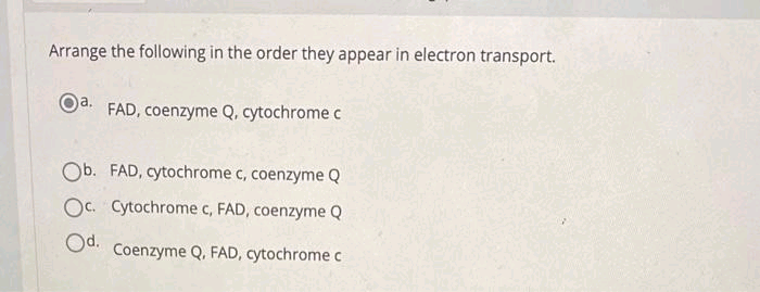 Arrange the following in the order they appear in electron transport.
a. FAD, coenzyme Q, cytochrome c
Ob. FAD, cytochrome c, coenzyme Q
Oc. Cytochrome c, FAD, coenzyme Q
Od.
Coenzyme Q, FAD, cytochrome c