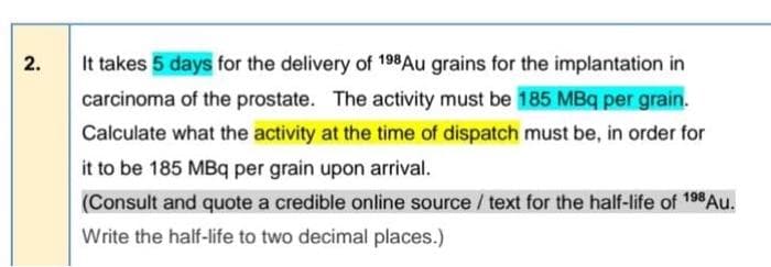 2.
It takes 5 days for the delivery of 198Au grains for the implantation in
carcinoma of the prostate. The activity must be 185 MBq per grain.
Calculate what the activity at the time of dispatch must be, in order for
it to be 185 MBq per grain upon arrival.
(Consult and quote a credible online source / text for the half-life of 198 Au.
Write the half-life to two decimal places.)