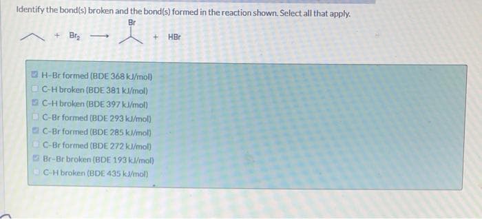 Identify the bond(s) broken and the bond(s) formed in the reaction shown. Select all that apply.
Br
+Br₂ →
H-Br formed (BDE 368 kJ/mol)
C-H broken (BDE 381 kJ/mol)
C-H broken (BDE 397 kJ/mol)
C-Br formed (BDE 293 kJ/mol)
C-Br formed (BDE 285 kJ/mol)
C-Br formed (BDE 272 kJ/mol)
Br-Br broken (BDE 193 kJ/mol)
C-H broken (BDE 435 kJ/mol)
HBr