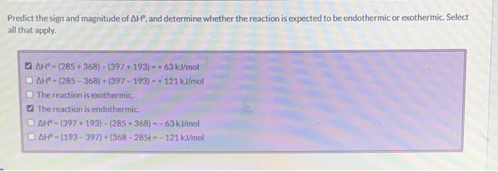Predict the sign and magnitude of AH, and determine whether the reaction is expected to be endothermic or exothermic. Select
all that apply.
AH-(285+368)-(397+193)-+63 kJ/mol
AH-(285-368) + (397-193)-+ 121 kJ/mol
The reaction is exothermic.
The reaction is endothermic.
AH-(397 +193)-(285+368)--63 kJ/mol
AH-(193-397)+(368-285)--121 kJ/mol