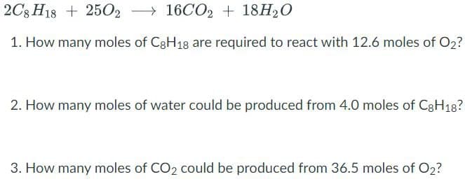 2C8 H18+ 250216CO2 + 18H₂O
1. How many moles of C8H18 are required to react with 12.6 moles of O₂?
2. How many moles of water could be produced from 4.0 moles of C8H18?
3. How many moles of CO2 could be produced from 36.5 moles of O2?