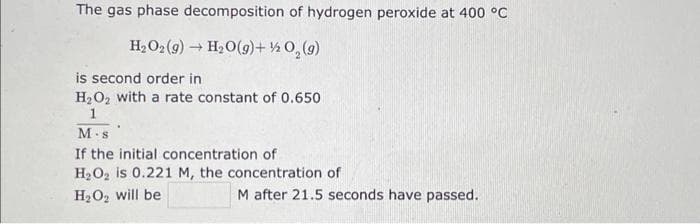 The gas phase decomposition of hydrogen peroxide at 400 °C
H₂O₂(g) → H₂O(g) + ½/2O₂(g)
is second order in
H₂O₂ with a rate constant of 0.650
1
M-s
If the initial concentration of
H₂O₂ is 0.221 M, the concentration of
H₂O₂ will be
M after 21.5 seconds have passed.