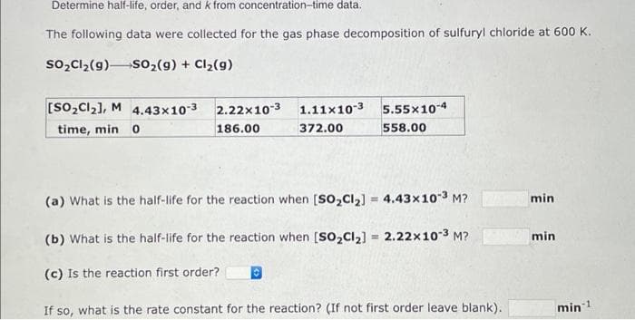 Determine half-life, order, and k from concentration-time data.
The following data were collected for the gas phase decomposition of sulfuryl chloride at 600 K.
SO₂Cl₂(g) SO₂(g) + Cl₂(g)
[SO₂Cl₂], M 4.43x10-3
time, min 0
2.22x10-3 1.11x10-3
186.00
372.00
5.55x10-4
558.00
(a) What is the half-life for the reaction when [SO₂Cl₂] = 4.43x10-3 M?
(b) What is the half-life for the reaction when [SO₂Cl₂] = 2.22x10-³ M?
(c) Is the reaction first order?
If so, what is the rate constant for the reaction? (If not first order leave blank).
min
min
min ¹