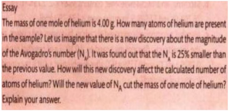 Essay
The mass of one mole of helium is 4.00 g. How many atoms of helium are present
in the sample? Let us imagine that there is a new discovery about the magnitude
of the Avogadro's number (N). It was found out that the N, is 25% smaller than
the previous value. How will this new discovery affect the calculated number of
atoms of helium? Will the new value of NA cut the mass of one mole of helium?
Explain your answer.