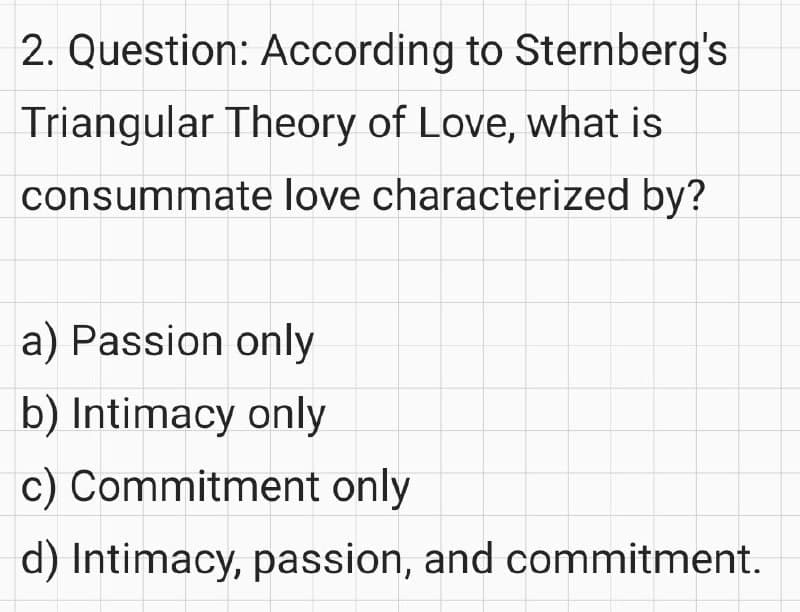 2. Question: According to Sternberg's
Triangular Theory of Love, what is
consummate love characterized by?
a) Passion only
b) Intimacy only
c) Commitment only
d) Intimacy, passion, and commitment.