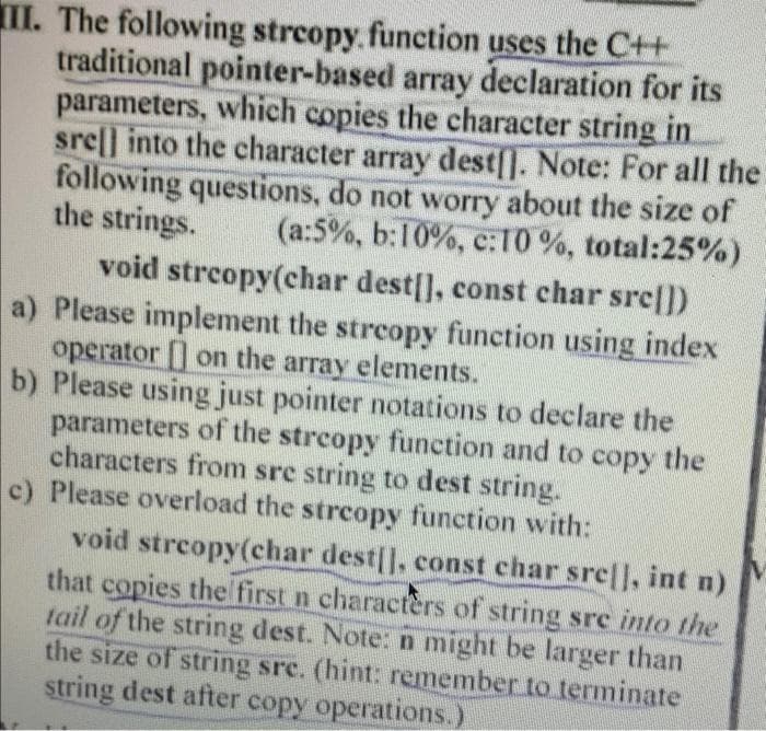 II. The following strcopy.function uses the C++
traditional pointer-based array declaration for its
parameters, which copies the character string in
srel] into the character array dest[]. Note: For all the
following questions, do not worry about the size of
the strings.
(a:5%, b:10%, c:10 %, total:25%)
void strcopy(char dest[], const char src|])
a) Please implement the streopy function using index
operator [] on the array elements.
b) Please using just pointer notations to declare the
parameters of the streopy function and to copy the
characters from sre string to dest string.
c) Please overload the streopy function with:
void streopy(char dest[], const char sre|, int n)
that copies thel first n characters of string sre into the
tail of the string dest. Note: n might be larger than
the size of string sre. (hint: remember to terminate
string dest after copy operations.).
