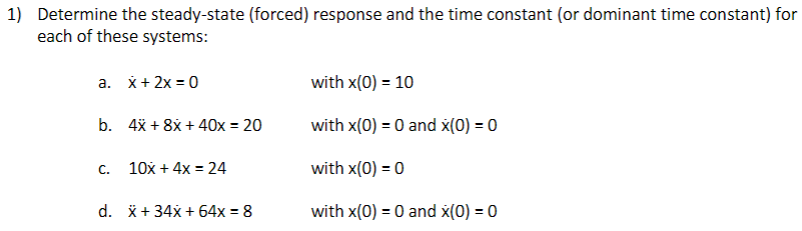 1) Determine the steady-state (forced) response and the time constant (or dominant time constant) for
each of these systems:
a. x+ 2x = 0
with x(0) = 10
b. 4x + 8x + 40x = 20
with x(0) = 0 and x(0) = 0
10x + 4x = 24
with x(0) = 0
C.
d. *+ 34x + 64x = 8
with x(0) = 0 and x(0) = 0
