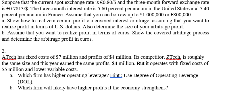 Suppose that the current spot exchange rate is €0.80/$ and the three-month forward exchange rate
is €0.7813/$. The three-month interest rate is 5.60 percent per annum in the United States and 5.40
percent per annum in France. Assume that you can borrow up to $1,000,000 or €800,000.
a. Show how to realize a certain profit via covered interest arbitrage, assuming that you want to
realize profit in terms of U.S. dollars. Also determine the size of your arbitrage profit.
b. Assume that you want to realize profit in terms of euros. Show the covered arbitrage process
and determine the arbitrage profit in euros.
2.
ATech has fixed costs of $7 million and profits of $4 million. Its competitor, ZTech, is roughly
the same size and this year earned the same profits, $4 million. But it operates with fixed costs of
$5 million and lower variable costs.
a.
Which firm has higher operating leverage? Hint: Use Degree of Operating Leverage
(DOL),
b. Which firm will likely have higher profits if the economy strengthens?