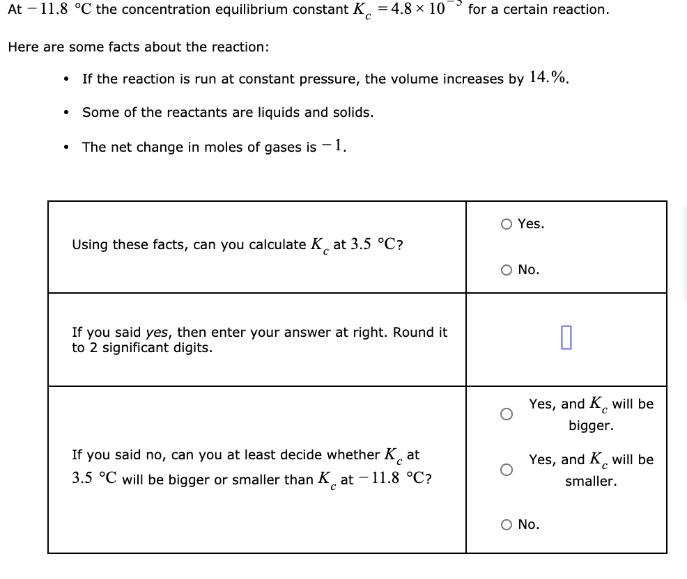 At - 11.8 °C the concentration equilibrium constant K = 4.8 × 10 for a certain reaction.
Here are some facts about the reaction:
●
●
If the reaction is run at constant pressure, the volume increases by 14.%.
Some of the reactants are liquids and solids.
The net change in moles of gases is -1.
Using these facts, can you calculate K at 3.5 °C?
If you said yes, then enter your answer at right. Round it
to 2 significant digits.
If you said no, can you at least decide whether Kat
3.5 °C will be bigger or smaller than Kat -11.8 °C?
O Yes.
O No.
0
Yes, and K will be
bigger.
Yes, and K will be
smaller.
O No.