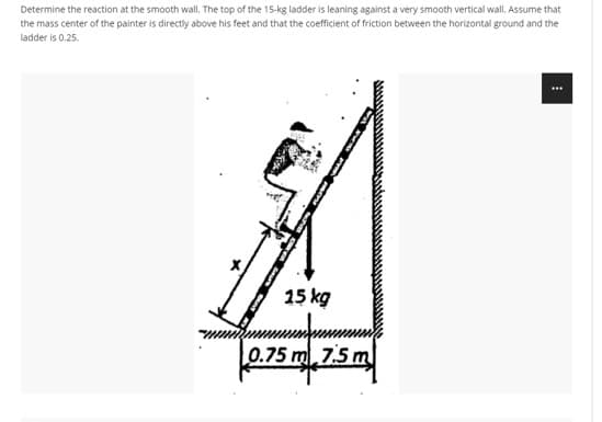 Determine the reaction at the smooth wall. The top of the 15-kg ladder is leaning against a very smooth vertical wall. Assume that
the mass center of the painter is directly above his feet and that the coefficient of friction between the horizontal ground and the
ladder is 0.25.
15 kg
0.75 m 7.5m
