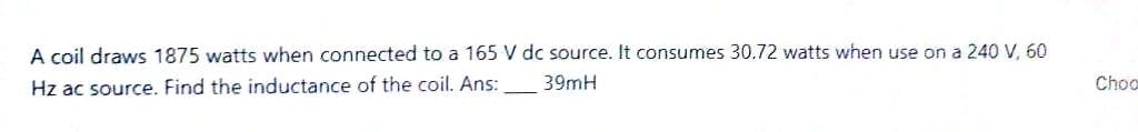 A coil draws 1875 watts when connected to a 165 V dc source. It consumes 30.72 watts when use on a 240 V, 60
Hz ac source. Find the inductance of the coil. Ans:
39mH
Choo
