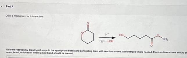 Part A
Draw a mechanism for this reaction:
Ozny
H*
HO.
H.C-OH
CH₂
Edit the reaction by drawing all steps in the appropriate boxes and connecting them with reaction arrows. Add charges where needed. Electron-flow arrows should st
atom, bond, or location where a new bond should be created.
