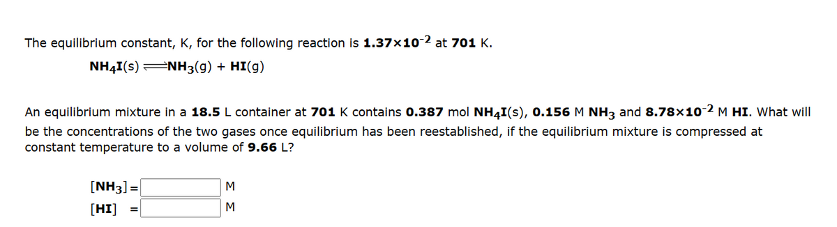 The equilibrium constant, K, for the following reaction is 1.37x10-2 at 701 K.
NH4I(s) ⇒NH3(g) + HI(g)
An equilibrium mixture in a 18.5 L container at 701 K contains 0.387 mol NH4I(s), 0.156 M NH3 and 8.78×10-2 M HI. What will
be the concentrations of the two gases once equilibrium has been reestablished, if the equilibrium mixture is compressed at
constant temperature to a volume of 9.66 L?
[NH3] =
[HI]
=
M
M
