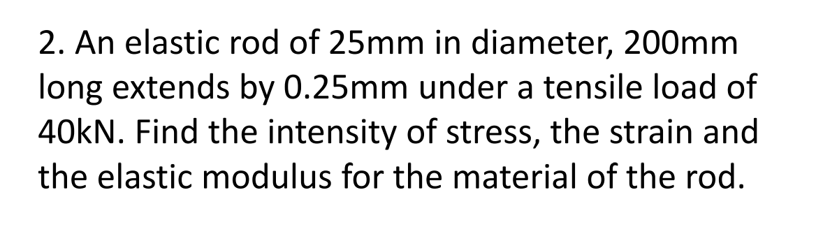 2. An elastic rod of 25mm in diameter, 200mm
long extends by 0.25mm under a tensile load of
40kN. Find the intensity of stress, the strain and
the elastic modulus for the material of the rod.
